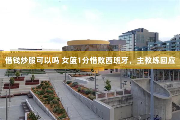 借钱炒股可以吗 女篮1分惜败西班牙，主教练回应
