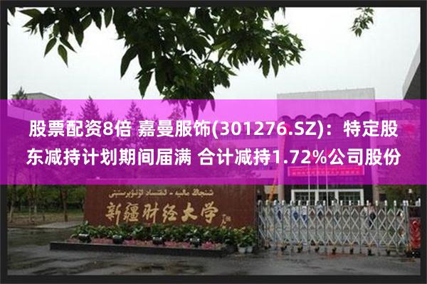 股票配资8倍 嘉曼服饰(301276.SZ)：特定股东减持计划期间届满 合计减持1.72%公司股份
