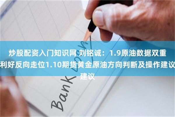 炒股配资入门知识网 刘铭诚：1.9原油数据双重利好反向走位1.10期货黄金原油方向判断及操作建议