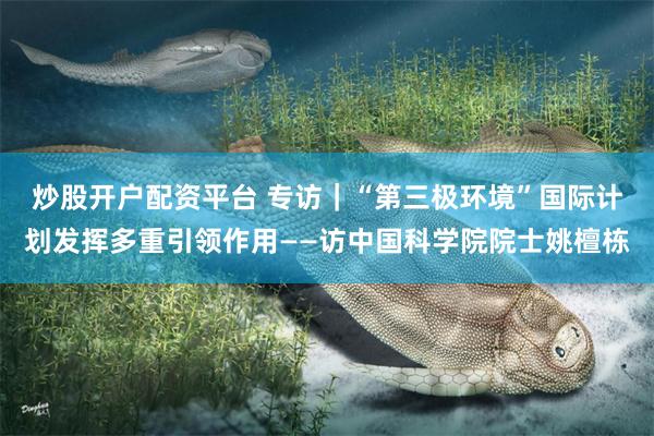 炒股开户配资平台 专访｜“第三极环境”国际计划发挥多重引领作用——访中国科学院院士姚檀栋
