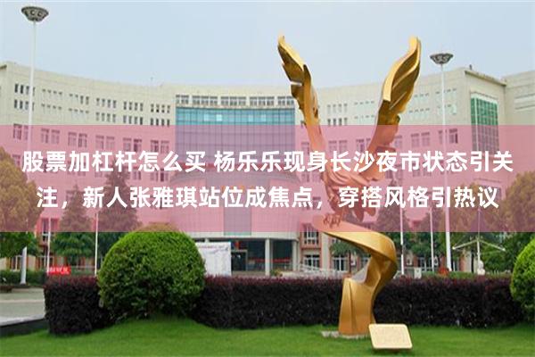 股票加杠杆怎么买 杨乐乐现身长沙夜市状态引关注，新人张雅琪站位成焦点，穿搭风格引热议