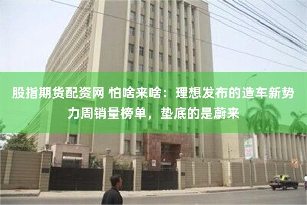 股指期货配资网 怕啥来啥：理想发布的造车新势力周销量榜单，垫底的是蔚来