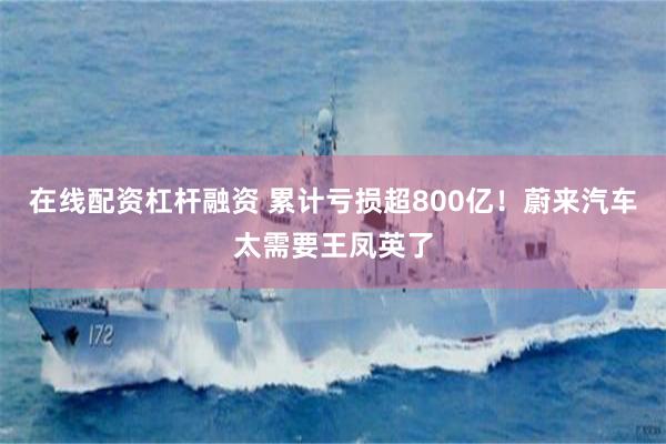 在线配资杠杆融资 累计亏损超800亿！蔚来汽车太需要王凤英了