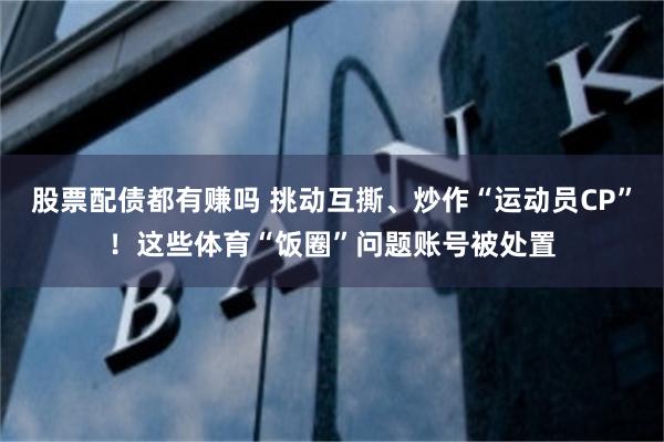 股票配债都有赚吗 挑动互撕、炒作“运动员CP”！这些体育“饭圈”问题账号被处置