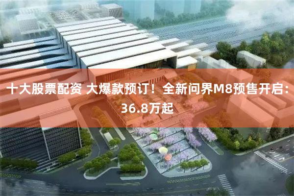 十大股票配资 大爆款预订！全新问界M8预售开启：36.8万起