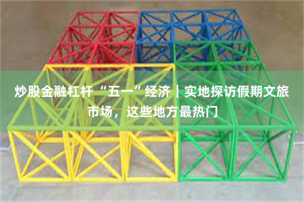 炒股金融杠杆 “五一”经济｜实地探访假期文旅市场，这些地方最热门