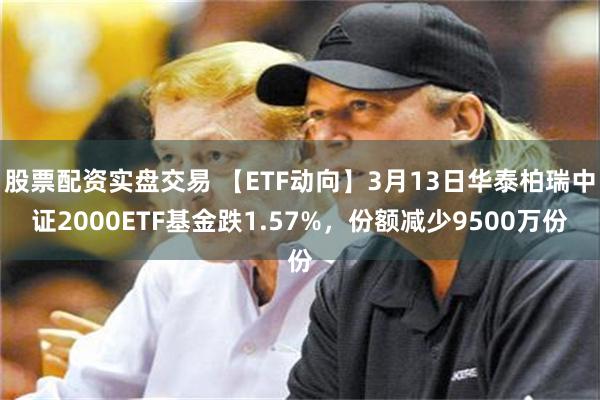 股票配资实盘交易 【ETF动向】3月13日华泰柏瑞中证2000ETF基金跌1.57%，份额减少9500万份