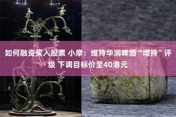 如何融资买入股票 小摩：维持华润啤酒“增持”评级 下调目标价至40港元