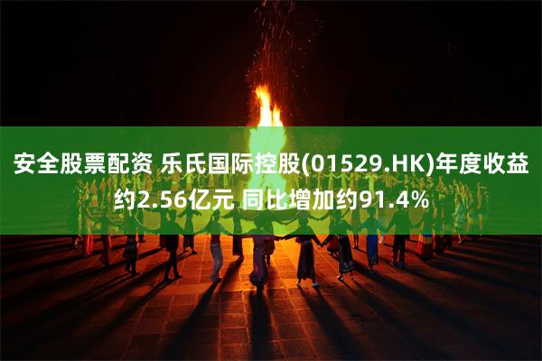 安全股票配资 乐氏国际控股(01529.HK)年度收益约2.56亿元 同比增加约91.4%