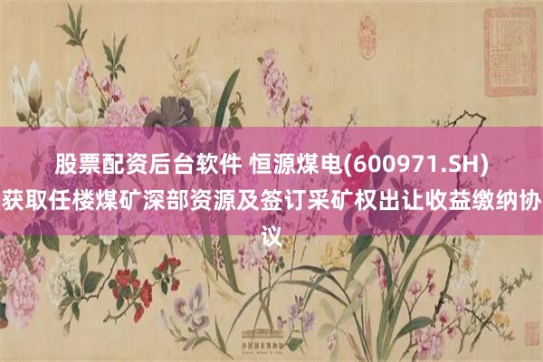 股票配资后台软件 恒源煤电(600971.SH)：获取任楼煤矿深部资源及签订采矿权出让收益缴纳协议