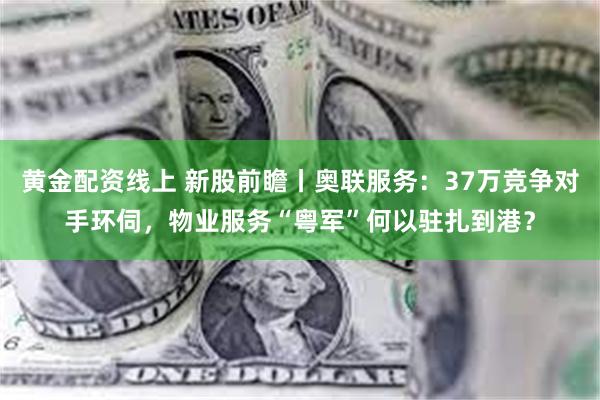 黄金配资线上 新股前瞻丨奥联服务：37万竞争对手环伺，物业服务“粤军”何以驻扎到港？