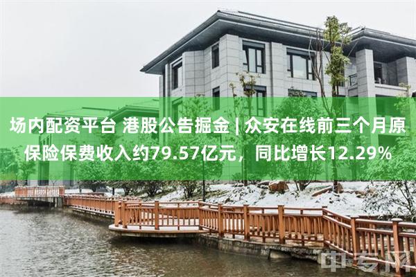 场内配资平台 港股公告掘金 | 众安在线前三个月原保险保费收入约79.57亿元，同比增长12.29%