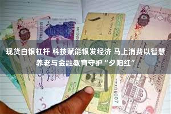 现货白银杠杆 科技赋能银发经济 马上消费以智慧养老与金融教育守护“夕阳红”