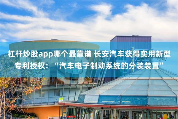 杠杆炒股app哪个最靠谱 长安汽车获得实用新型专利授权：“汽车电子制动系统的分装装置”