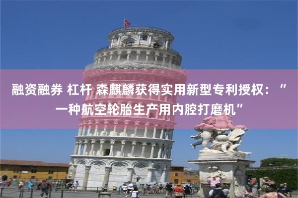 融资融券 杠杆 森麒麟获得实用新型专利授权：“一种航空轮胎生产用内腔打磨机”