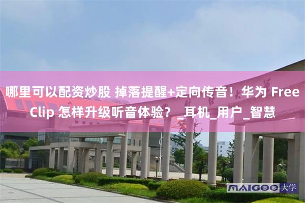 哪里可以配资炒股 掉落提醒+定向传音！华为 FreeClip 怎样升级听音体验？_耳机_用户_智慧