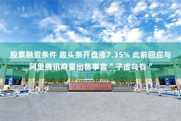 股票融资条件 趣头条开盘涨7.35% 此前回应与阿里腾讯商量出售事宜＂子虚乌有＂