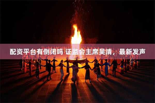 配资平台有倒闭吗 证监会主席吴清，最新发声