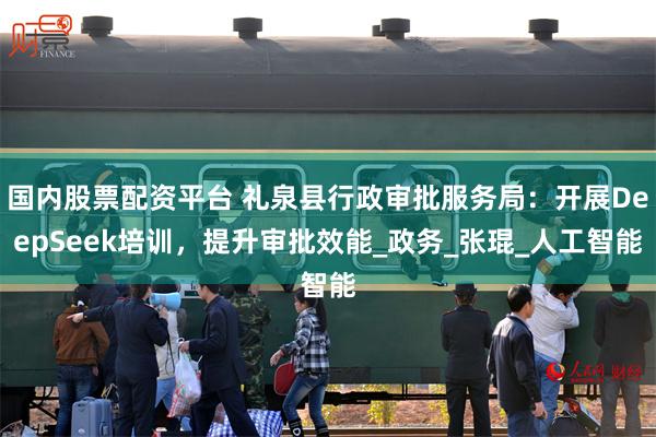 国内股票配资平台 礼泉县行政审批服务局：开展DeepSeek培训，提升审批效能_政务_张琨_人工智能