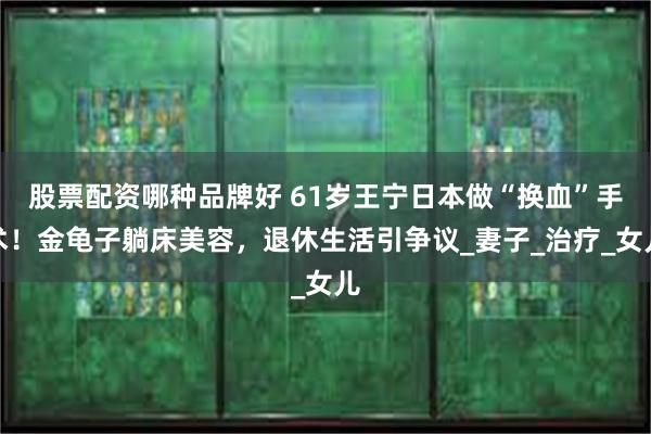 股票配资哪种品牌好 61岁王宁日本做“换血”手术！金龟子躺床美容，退休生活引争议_妻子_治疗_女儿