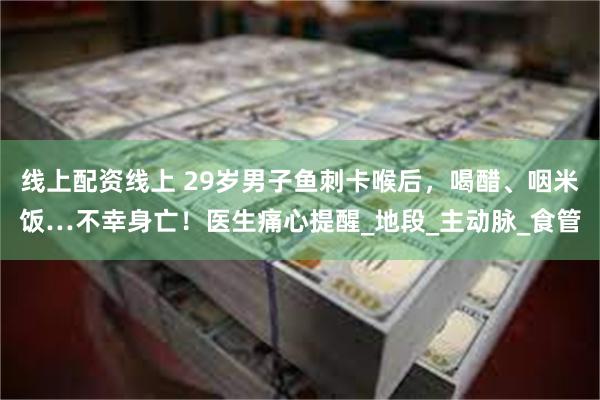线上配资线上 29岁男子鱼刺卡喉后，喝醋、咽米饭…不幸身亡！医生痛心提醒_地段_主动脉_食管