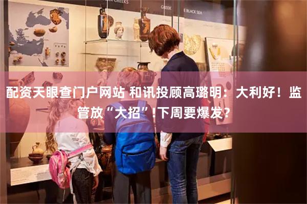 配资天眼查门户网站 和讯投顾高璐明：大利好！监管放“大招”!下周要爆发？