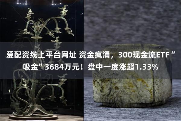 爱配资线上平台网址 资金疯涌，300现金流ETF“吸金”3684万元！盘中一度涨超1.33%