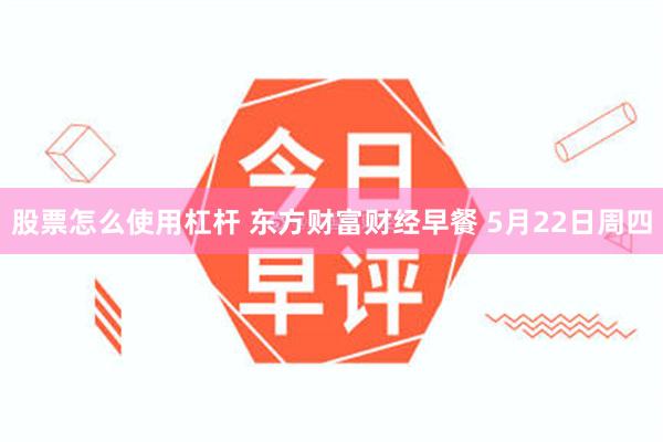 股票怎么使用杠杆 东方财富财经早餐 5月22日周四