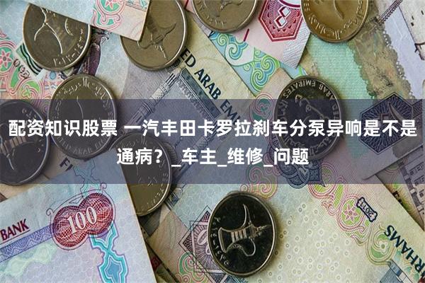 配资知识股票 一汽丰田卡罗拉刹车分泵异响是不是通病？_车主_维修_问题