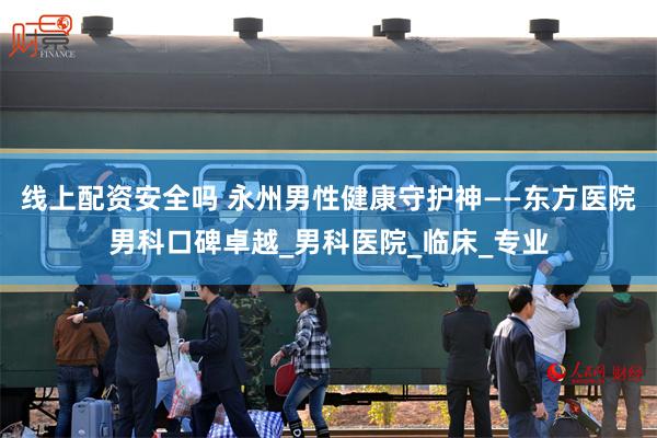 线上配资安全吗 永州男性健康守护神——东方医院男科口碑卓越_男科医院_临床_专业
