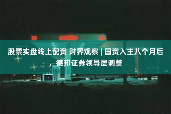 股票实盘线上配资 财界观察 | 国资入主八个月后，德邦证券领导层调整