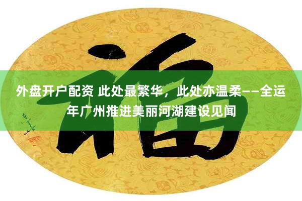 外盘开户配资 此处最繁华，此处亦温柔——全运年广州推进美丽河湖建设见闻