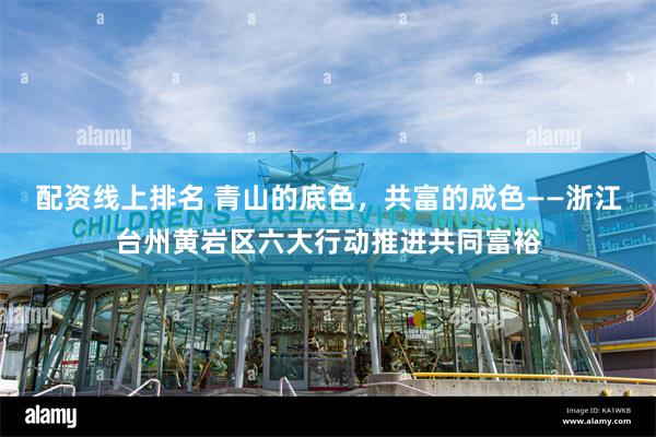 配资线上排名 青山的底色，共富的成色——浙江台州黄岩区六大行动推进共同富裕