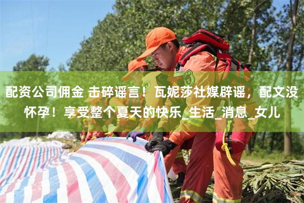 配资公司佣金 击碎谣言！瓦妮莎社媒辟谣，配文没怀孕！享受整个夏天的快乐_生活_消息_女儿