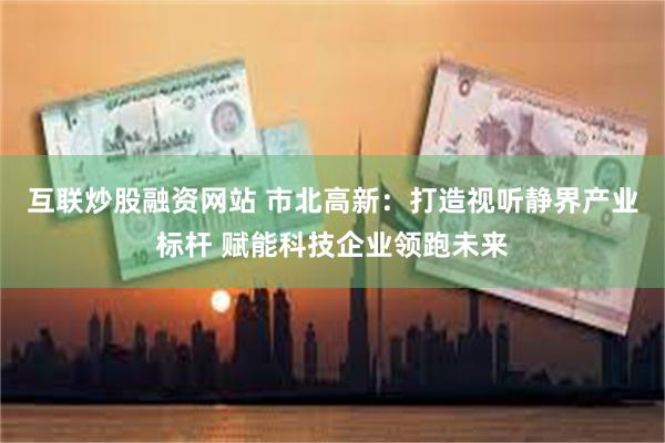 互联炒股融资网站 市北高新：打造视听静界产业标杆 赋能科技企业领跑未来