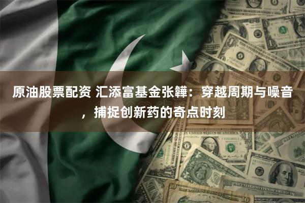 原油股票配资 汇添富基金张韡：穿越周期与噪音，捕捉创新药的奇点时刻