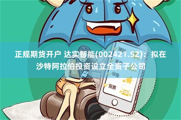 正规期货开户 达实智能(002421.SZ)：拟在沙特阿拉伯投资设立全资子公司