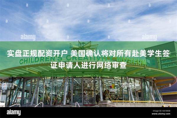 实盘正规配资开户 美国确认将对所有赴美学生签证申请人进行网络审查