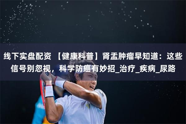 线下实盘配资 【健康科普】肾盂肿瘤早知道：这些信号别忽视，科学防癌有妙招_治疗_疾病_尿路