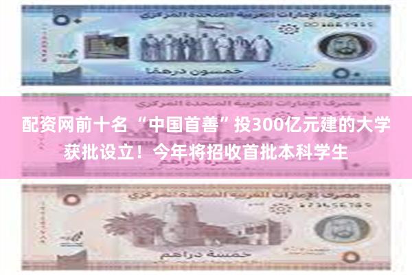 配资网前十名 “中国首善”投300亿元建的大学获批设立！今年将招收首批本科学生