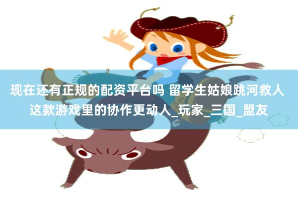 现在还有正规的配资平台吗 留学生姑娘跳河救人 这款游戏里的协作更动人_玩家_三国_盟友