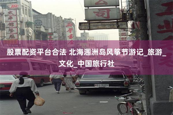 股票配资平台合法 北海涠洲岛风筝节游记_旅游_文化_中国旅行社