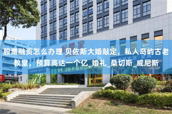 股票融资怎么办理 贝佐斯大婚敲定，私人岛屿古老教堂，预算高达一个亿_婚礼_桑切斯_威尼斯