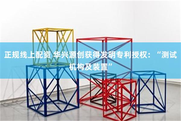 正规线上配资 华兴源创获得发明专利授权：“测试机构及装置”