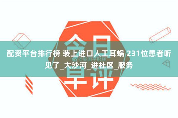配资平台排行榜 装上进口人工耳蜗 231位患者听见了_大沙河_进社区_服务