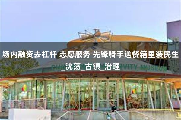 场内融资去杠杆 志愿服务 先锋骑手送餐箱里装民生_沈荡_古镇_治理