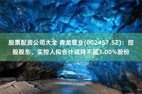 股票配资公司大全 青龙管业(002457.SZ)：控股股东、实控人拟合计减持不超3.00%股份