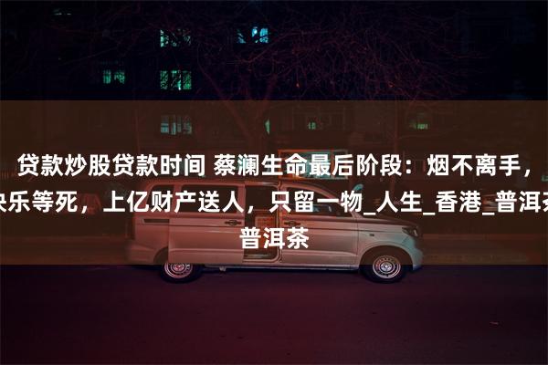 贷款炒股贷款时间 蔡澜生命最后阶段：烟不离手，快乐等死，上亿财产送人，只留一物_人生_香港_普洱茶